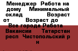 Менеджер. Работа на дому. › Минимальный оклад ­ 30 000 › Возраст от ­ 25 › Возраст до ­ 35 - Все города Работа » Вакансии   . Татарстан респ.,Чистопольский р-н